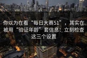 你以为在看“每日大赛51”，其实在被用“验证年龄”套信息：立刻检查这三个设置