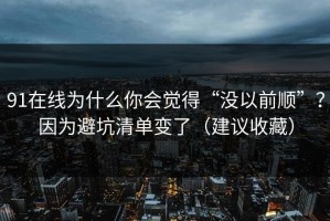 91在线为什么你会觉得“没以前顺”？因为避坑清单变了（建议收藏）