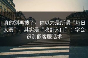 真的别再搜了，你以为是所谓“每日大赛”，其实是“收割入口”：学会识别假客服话术
