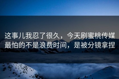 这事儿我忍了很久，今天刷蜜桃传媒最怕的不是浪费时间，是被分镜拿捏