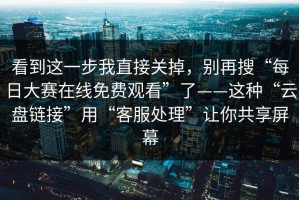 看到这一步我直接关掉，别再搜“每日大赛在线免费观看”了——这种“云盘链接”用“客服处理”让你共享屏幕