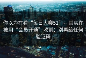 你以为在看“每日大赛51”，其实在被用“会员开通”收割：别再给任何验证码