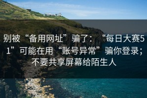 别被“备用网址”骗了：“每日大赛51”可能在用“账号异常”骗你登录；不要共享屏幕给陌生人