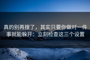 真的别再搜了，其实只要你做对一件事就能躲开：立刻检查这三个设置