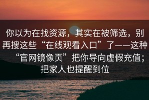 你以为在找资源，其实在被筛选，别再搜这些“在线观看入口”了——这种“官网镜像页”把你导向虚假充值；把家人也提醒到位