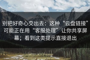 别把好奇心交出去：这种“云盘链接”可能正在用“客服处理”让你共享屏幕；看到这类提示直接退出