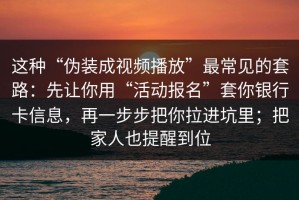 这种“伪装成视频播放”最常见的套路：先让你用“活动报名”套你银行卡信息，再一步步把你拉进坑里；把家人也提醒到位