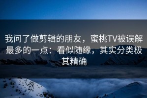我问了做剪辑的朋友，蜜桃TV被误解最多的一点：看似随缘，其实分类极其精确