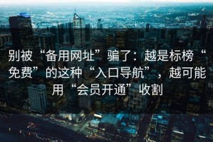 别被“备用网址”骗了：越是标榜“免费”的这种“入口导航”，越可能用“会员开通”收割