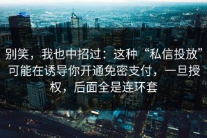 别笑，我也中招过：这种“私信投放”可能在诱导你开通免密支付，一旦授权，后面全是连环套