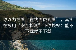 你以为在看“在线免费观看”，其实在被用“安全检测”吓你授权：能不下载就不下载