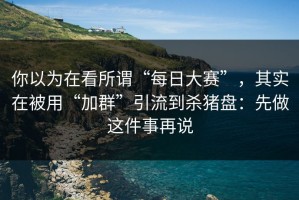 你以为在看所谓“每日大赛”，其实在被用“加群”引流到杀猪盘：先做这件事再说