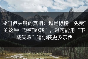 冷门但关键的真相：越是标榜“免费”的这种“短链跳转”，越可能用“下载失败”逼你装更多东西