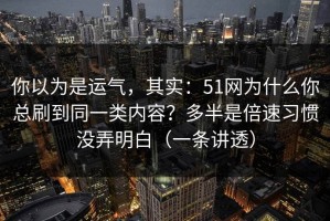 你以为是运气，其实：51网为什么你总刷到同一类内容？多半是倍速习惯没弄明白（一条讲透）