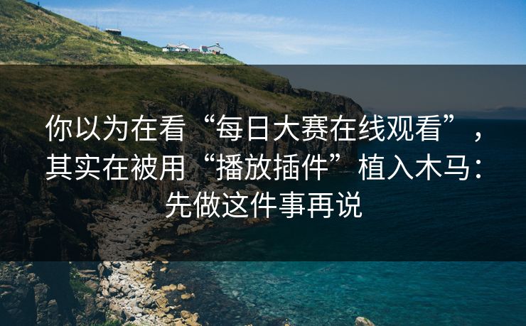 你以为在看“每日大赛在线观看”，其实在被用“播放插件”植入木马：先做这件事再说