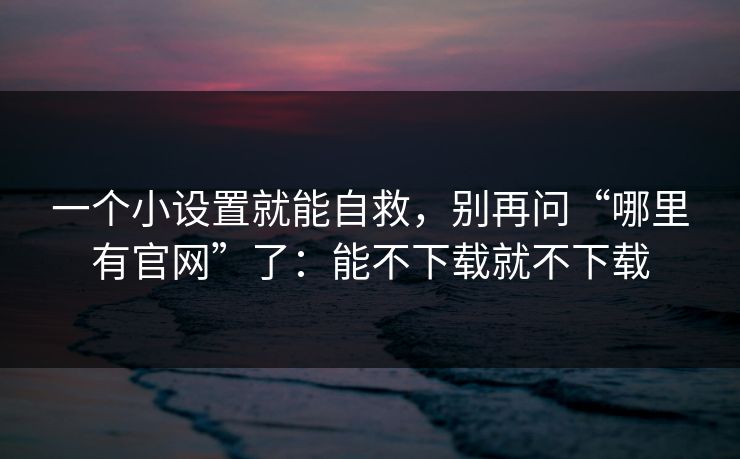 一个小设置就能自救，别再问“哪里有官网”了：能不下载就不下载