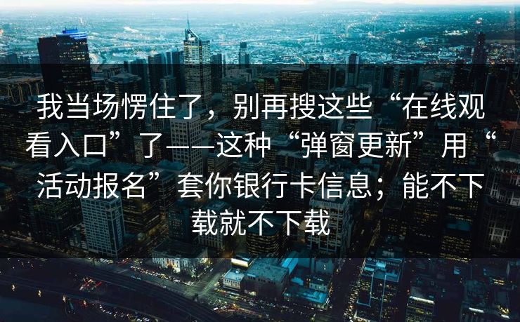 我当场愣住了，别再搜这些“在线观看入口”了——这种“弹窗更新”用“活动报名”套你银行卡信息；能不下载就不下载