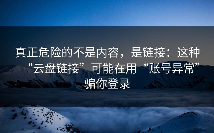 真正危险的不是内容，是链接：这种“云盘链接”可能在用“账号异常”骗你登录