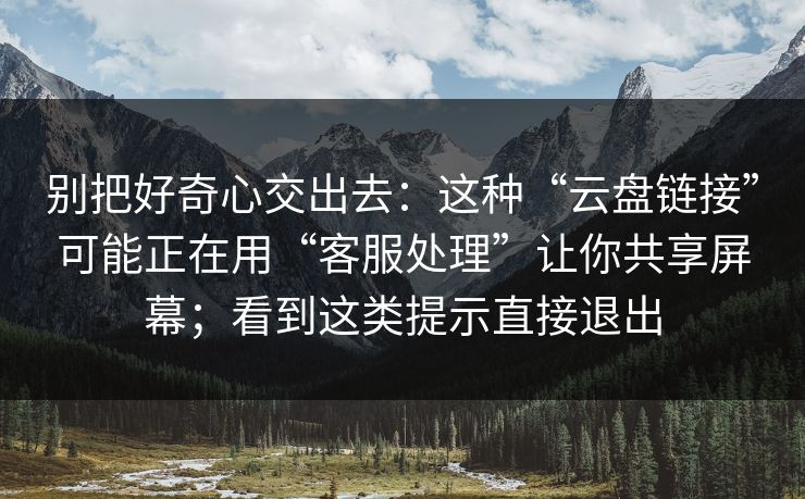 别把好奇心交出去：这种“云盘链接”可能正在用“客服处理”让你共享屏幕；看到这类提示直接退出