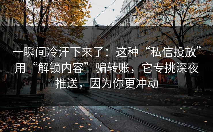 一瞬间冷汗下来了：这种“私信投放”用“解锁内容”骗转账，它专挑深夜推送，因为你更冲动
