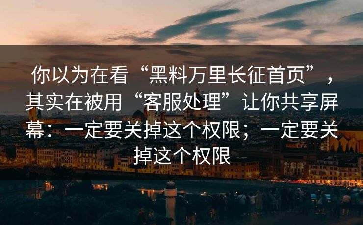 你以为在看“黑料万里长征首页”，其实在被用“客服处理”让你共享屏幕：一定要关掉这个权限；一定要关掉这个权限
