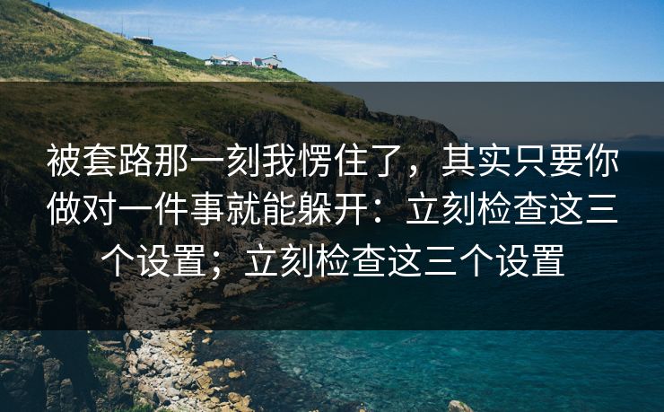 被套路那一刻我愣住了，其实只要你做对一件事就能躲开：立刻检查这三个设置；立刻检查这三个设置
