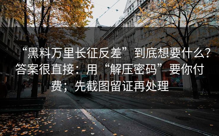 “黑料万里长征反差”到底想要什么？答案很直接：用“解压密码”要你付费；先截图留证再处理