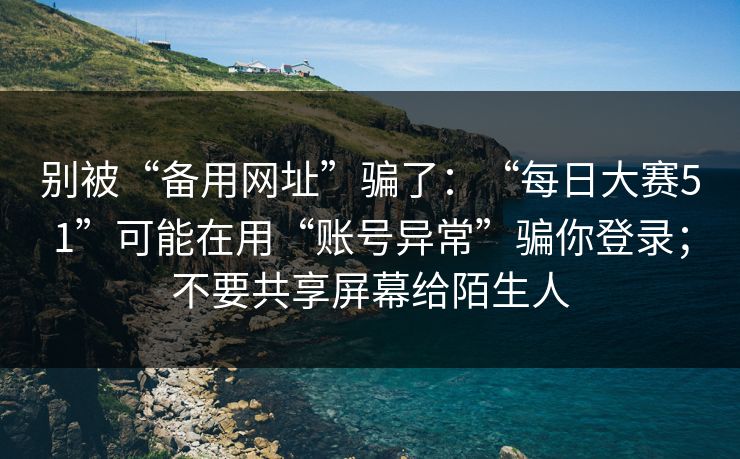 别被“备用网址”骗了：“每日大赛51”可能在用“账号异常”骗你登录；不要共享屏幕给陌生人