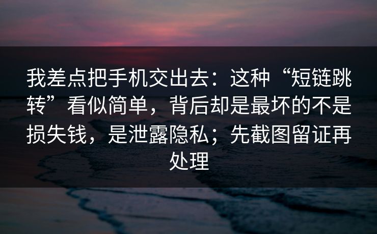 我差点把手机交出去：这种“短链跳转”看似简单，背后却是最坏的不是损失钱，是泄露隐私；先截图留证再处理