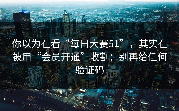 你以为在看“每日大赛51”，其实在被用“会员开通”收割：别再给任何验证码