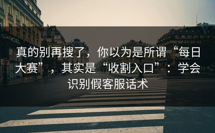 真的别再搜了，你以为是所谓“每日大赛”，其实是“收割入口”：学会识别假客服话术