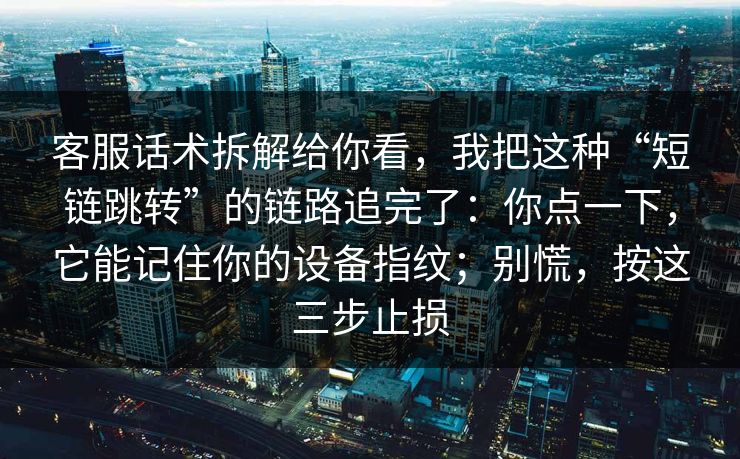 客服话术拆解给你看，我把这种“短链跳转”的链路追完了：你点一下，它能记住你的设备指纹；别慌，按这三步止损