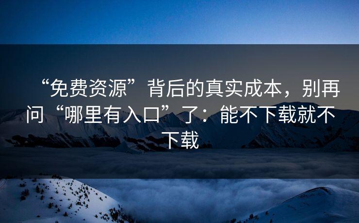 “免费资源”背后的真实成本，别再问“哪里有入口”了：能不下载就不下载