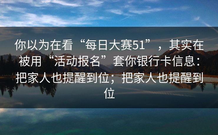 你以为在看“每日大赛51”，其实在被用“活动报名”套你银行卡信息：把家人也提醒到位；把家人也提醒到位