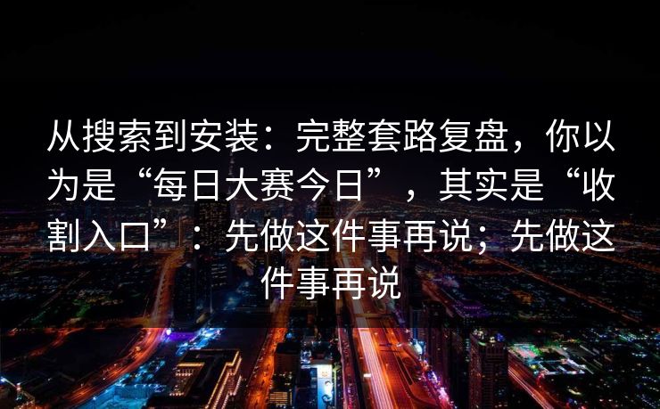 从搜索到安装：完整套路复盘，你以为是“每日大赛今日”，其实是“收割入口”：先做这件事再说；先做这件事再说
