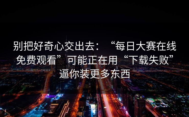 别把好奇心交出去：“每日大赛在线免费观看”可能正在用“下载失败”逼你装更多东西