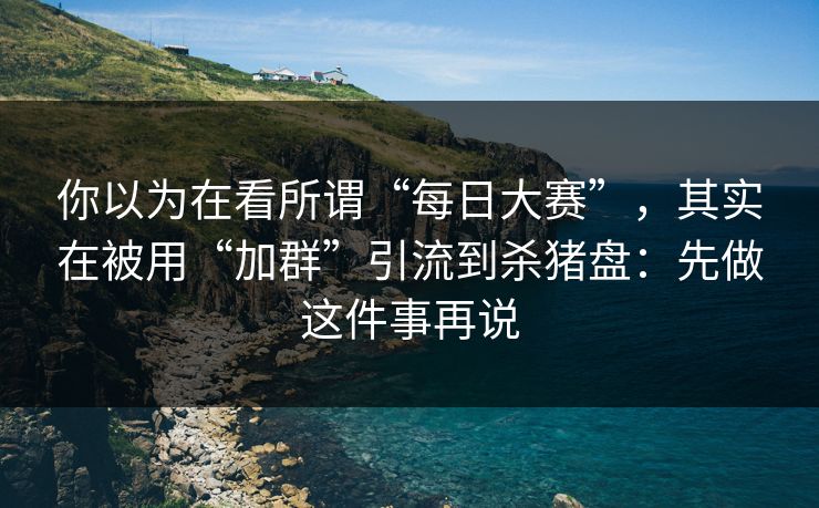 你以为在看所谓“每日大赛”，其实在被用“加群”引流到杀猪盘：先做这件事再说
