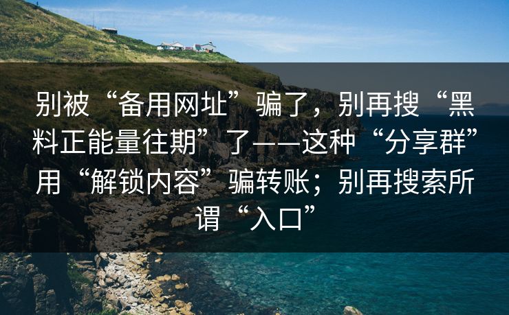 别被“备用网址”骗了，别再搜“黑料正能量往期”了——这种“分享群”用“解锁内容”骗转账；别再搜索所谓“入口”