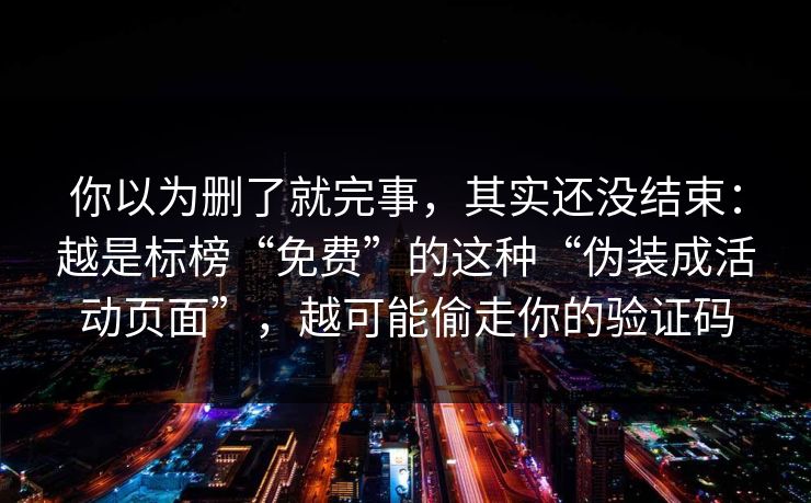 你以为删了就完事，其实还没结束：越是标榜“免费”的这种“伪装成活动页面”，越可能偷走你的验证码