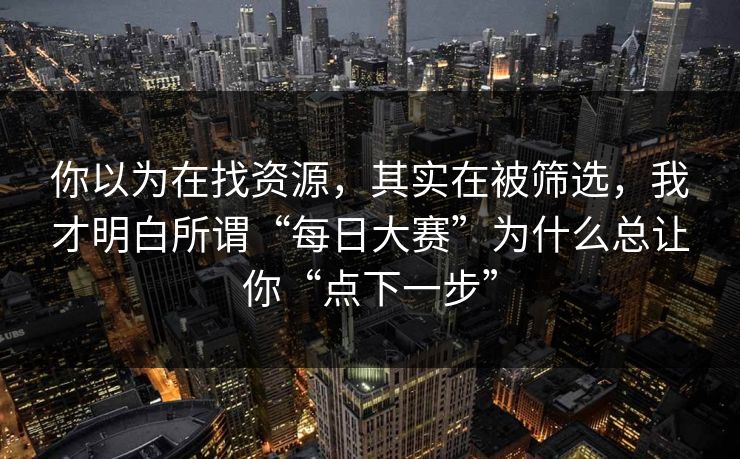 你以为在找资源，其实在被筛选，我才明白所谓“每日大赛”为什么总让你“点下一步”