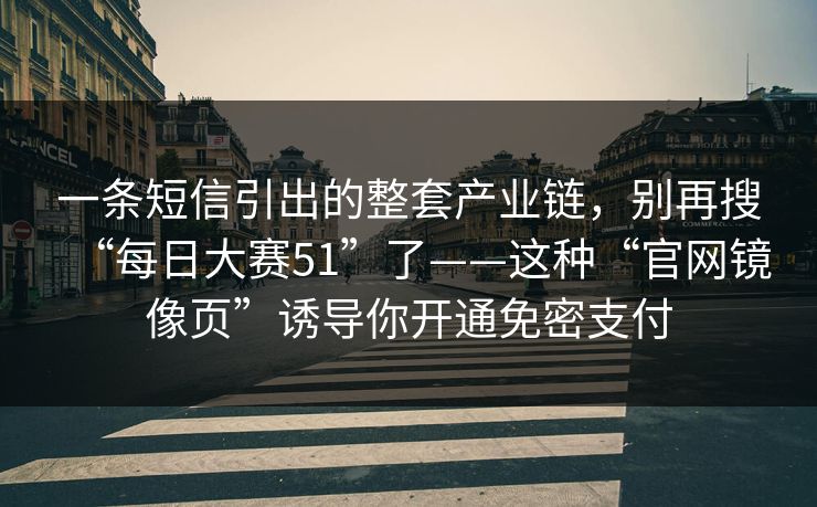 一条短信引出的整套产业链，别再搜“每日大赛51”了——这种“官网镜像页”诱导你开通免密支付