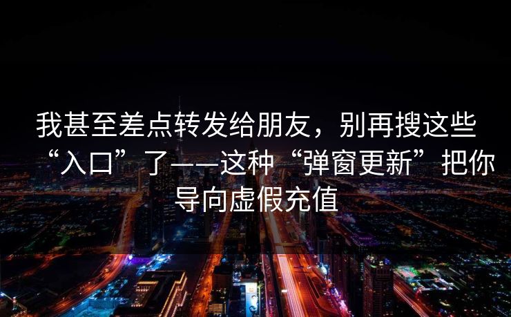 我甚至差点转发给朋友，别再搜这些“入口”了——这种“弹窗更新”把你导向虚假充值