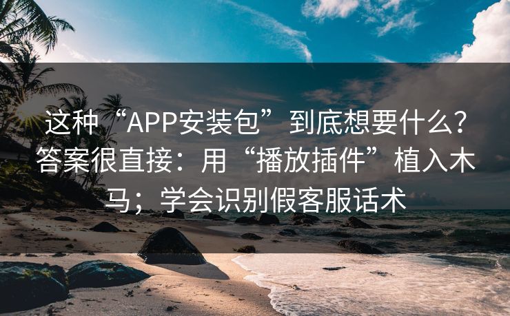这种“APP安装包”到底想要什么？答案很直接：用“播放插件”植入木马；学会识别假客服话术
