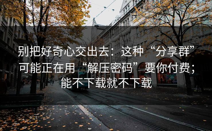 别把好奇心交出去：这种“分享群”可能正在用“解压密码”要你付费；能不下载就不下载