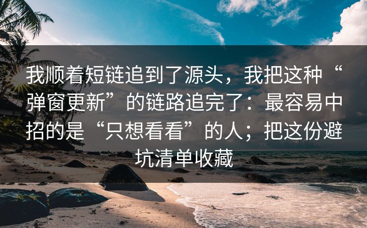 我顺着短链追到了源头，我把这种“弹窗更新”的链路追完了：最容易中招的是“只想看看”的人；把这份避坑清单收藏