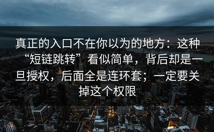 真正的入口不在你以为的地方：这种“短链跳转”看似简单，背后却是一旦授权，后面全是连环套；一定要关掉这个权限