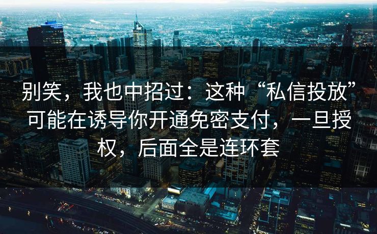 别笑，我也中招过：这种“私信投放”可能在诱导你开通免密支付，一旦授权，后面全是连环套