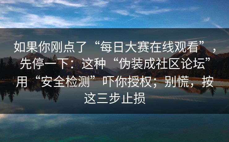 如果你刚点了“每日大赛在线观看”，先停一下：这种“伪装成社区论坛”用“安全检测”吓你授权；别慌，按这三步止损