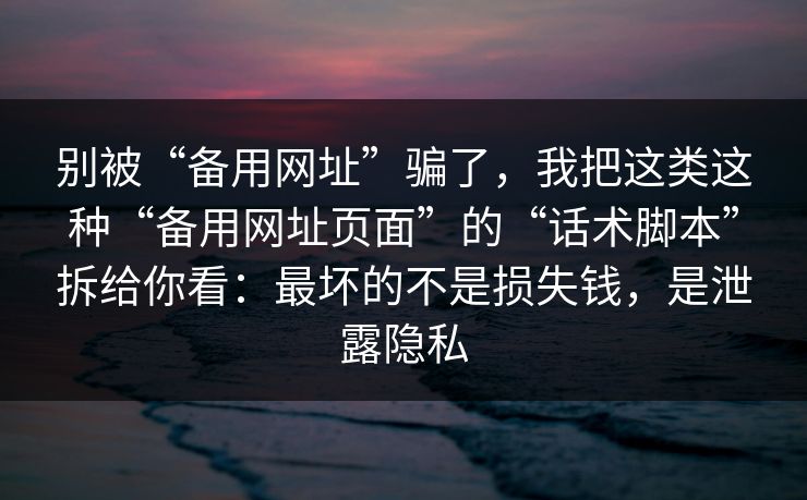 别被“备用网址”骗了，我把这类这种“备用网址页面”的“话术脚本”拆给你看：最坏的不是损失钱，是泄露隐私