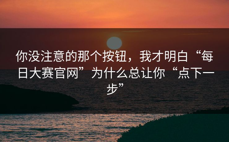 你没注意的那个按钮，我才明白“每日大赛官网”为什么总让你“点下一步”